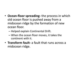 • Ocean-floor spreading- the process in which
old ocean floor is pushed away from a
midocean ridge by the formation of new
ocean floor.
– Helped explain Continental Drift.
– When the ocean floor moves, it takes the
continent with it.
• Transform fault- a fault that runs across a
midocean ridge.
 