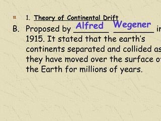 1.  Theory of Continental Drift Proposed by _______  ________ in 1915. It stated that the earth’s continents separated and collided as they have moved over the surface of the Earth for millions of years. Alfred Wegener 