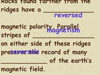 Rocks found farther from the ridges have a _____________  magnetic polarity. Parallel stripes of ________________ on either side of these ridges preserve the record of many ____________ of the earth’s magnetic field. reversed magnetism reversals 