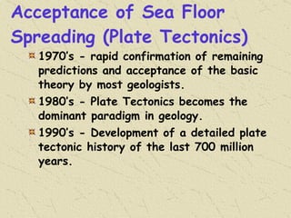 Acceptance of Sea Floor Spreading (Plate Tectonics) 1970’s - rapid confirmation of remaining predictions and acceptance of the basic theory by most geologists. 1980’s - Plate Tectonics becomes the dominant paradigm in geology. 1990’s - Development of a detailed plate tectonic history of the last 700 million years. 