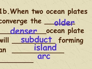 1b.When two ocean plates converge the _______ ___________ocean plate will __________ forming an  ____________  ________ older subduct island arc denser 