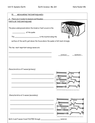 Unit 5: Dynamic Earth                          Earth Science- Ms. Gill                                      Note Packet #6



    III.     MEASURING THE EARTHQUAKES:

 A. There are 2 scales to measure earthquakes
 PARTS OF THE EARTHQUAKE:
 1. ________________________________                      2. ____________________________________


 The _________________________________ occurs is the upon the observations of people and the
 B. place underground where the break or fault scale is based

 damage caused. It measures the ____________________ of the earthquake from ______ to ______
     _____________ of the quake

 C. The _________________________ is the location along determine the _____________________
    _________________________ uses the seismograph to the

 Magnitude is the total _______________________ released is felt most strongly
    surface of the earth just above the focus where the quake by the earthquake.

 It’s numerical scale is _________ to _________. Each numeric step represents a _______ increase.
 The two most important energy waves are:

 ____________________________________________
                                                                               QuickTimeª and a                 QuickTimeª and a
                                                                                 decompressor                     decompressor

 ____________________________________________
                                                                         are needed to see this picture.   are needed to see this picture.




                                                                                         QuickTimeª and a
            QuickTimeª and a
                                                                                           decompressor
                                        QuickTimeª and a                         are needed to see this picture.
              decompressor                decompressor
    are needed to see this picture. needed to see this picture.
                               are



 Characteristics of P-waves (primary)

    _________________________________________________

    _________________________________________________

    _________________________________________________

    _________________________________________________




 Characteristics of S-waves (secondary)

  ___________________________________________________

  ___________________________________________________

  ___________________________________________________

  ___________________________________________________

                                                                                                                         Page # ____
 Both S and P waves travel FASTER through ____________________ material.
 