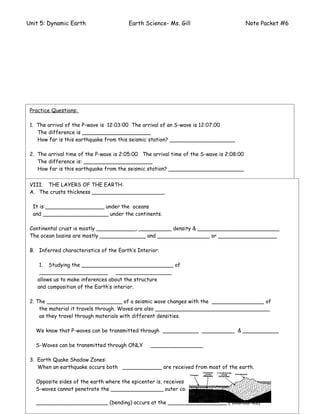 Unit 5: Dynamic Earth                    Earth Science- Ms. Gill                          Note Packet #6




 Practice Questions:

 1. The arrival of the P-wave is 12:03:00 The arrival of an S-wave is 12:07:00
    The difference is _____________________
    How far is this earthquake from this seismic station? ____________________

 2. The arrival time of the P-wave is 2:05:00 The arrival time of the S-wave is 2:08:00
    The difference is: _____________________
    How far is this earthquake from the seismic station? _______________________

 3. If the difference in arrival time between P and S waves is 2min. 35 sec. What is the distance
 VIII. THE LAYERS OF THE EARTH:
 A. The crusts thickness to the seismograph station? _________________________
     from the earthquake ______________________.

 4. How__________________P-wave the oceans
  It is long does it take for a under to travel from the focus of an earthquake to a seismograph station
    2,000 km. away? _______________________________
  and ____________________ under the continents.
    How long will the S-wave take to travel to this same station? ______________________
 Continental crust is mostly ____________, __________ density & _________________________
 5. What is basins are mostly ______________ and and S waves for an earthquake that is
 The ocean the difference in arrival time between P ________________ or __________________
     5,000 kilometers away from the seismograph station? ______________________________
 B. Inferred characteristics of the Earth’s Interior:
    VII. THE ORIGIN TIME OF AN EARTHQUAKE:

     1. Studying the ____________________________ of
     A. An earthquake wave detected at __________________________ times by observers at
     _____________________ _________________
    allows us to make inferences about the structure
         ____________________ distances from the epicenter.
    and composition of the Earth’s interior.
     B. To find the origin time seismologists need to know:
 2. The _______________________ of a seismic wave changes with the ________________ of
     1. _____________________________________________________________________
     the material it travels through. Waves are also ___________________________________
     2. _____________________________________________________________________
     as they travel through materials with different densities.
    Example:
   We know that P-waves can be transmitted through ___________ __________ & ___________
    A seismograph recording station located 5,700 kilometers from an epicenter.
    It receives a P-wave at 2:45 P.M. At what time did the earthquake actually occur at the
   S-Waves can be transmitted through ONLY       ________________
   epicenter? Travel time: ______________ Origin time___________________

 3. Earth Quake Shadow Zones:
    When an earthquake occurs both ____________ are received from most of the earth.

   Opposite sides of the earth where the epicenter is, receives ____ but NO _______ because
   S-waves cannot penetrate the ________________ outer core.
                                                                                         Page # ____

   ______________________ (bending) occurs at the __________________ ( boundaries)
 