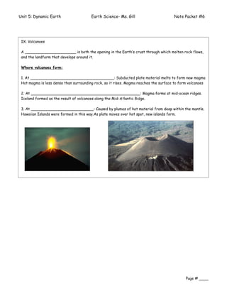 Unit 5: Dynamic Earth                   Earth Science- Ms. Gill                       Note Packet #6




A Volcano is both the opening in the Earth’s crust through which molten rock flows, and
 IX. Volcanoes
the landform that develops around it.
 A ______________________ is both the opening in the Earth’s crust through which molten rock flows,
 and the landform that develops around it.

 Where volcanoes form:

 1. At ____________________________________: Subducted plate material melts to form new magma
 Hot magma is less dense than surrounding rock, so it rises. Magma reaches the surface to form volcanoes

 2. At _______________________________________________: Magma forms at mid-ocean ridges.
 Iceland formed as the result of volcanoes along the Mid-Atlantic Ridge.

 3. At ___________________________: Caused by plumes of hot material from deep within the mantle.
 Hawaiian Islands were formed in this way.As plate moves over hot spot, new islands form.




                                                                                             Page # ____
 