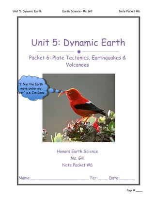 Unit 5: Dynamic Earth      Earth Science- Ms. Gill   Note Packet #6




             Unit 5: Dynamic Earth
                                     
           Packet 6: Plate Tectonics, Earthquakes &
                           Volcanoes


    “I feel the Earth
     move under my
   feet” p.s. I’m Geno




                         Honors Earth Science
                                 Ms. Gill
                           Note Packet #6


    Name:_______________________ Per:____ Date:______
    ________
                                                          Page # ____
 