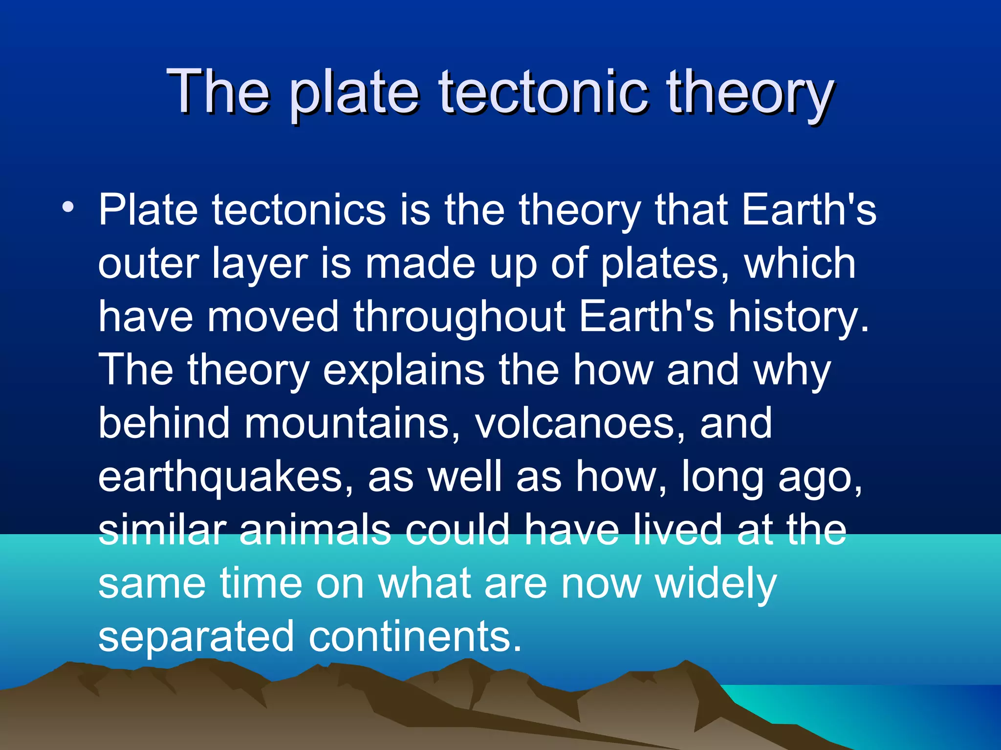 The plate tectonic theory Plate tectonics is the theory that Earth's outer layer is made up of plates, which have moved throughout Earth's history. The theory explains the how and why behind mountains, volcanoes, and earthquakes, as well as how, long ago, similar animals could have lived at the same time on what are now widely separated continents. 