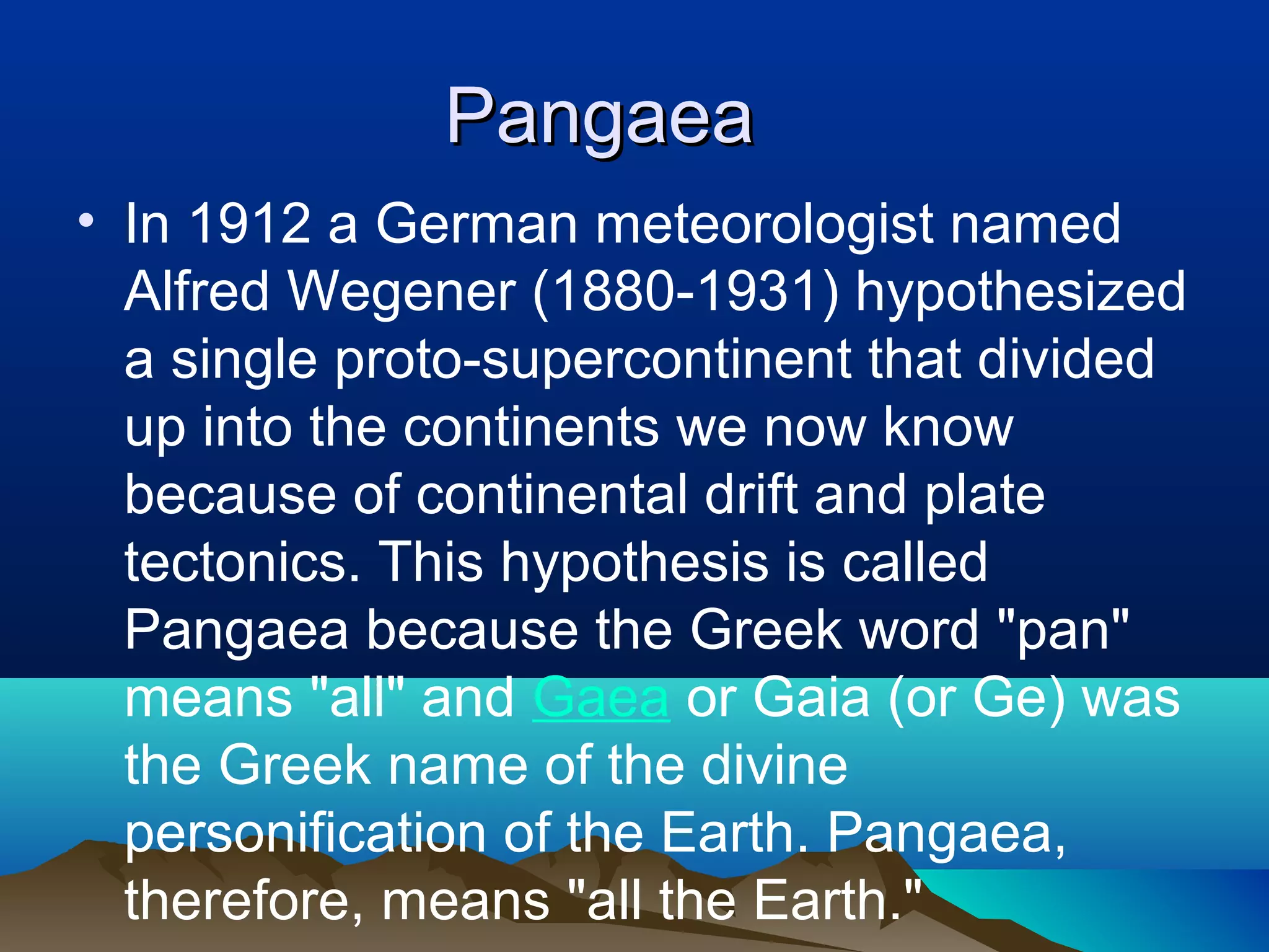Pangaea In 1912 a German meteorologist named Alfred Wegener (1880-1931) hypothesized a single proto-supercontinent that divided up into the continents we now know because of continental drift and plate tectonics. This hypothesis is called Pangaea because the Greek word &quot;pan&quot; means &quot;all&quot; and  Gaea  or Gaia (or Ge) was the Greek name of the divine personification of the Earth. Pangaea, therefore, means &quot;all the Earth.&quot;  