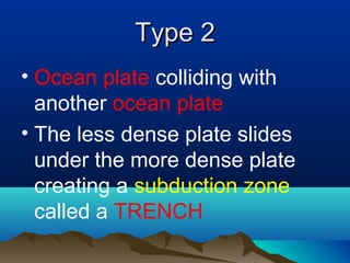 Type 2 Ocean plate  colliding with another  ocean plate The less dense plate slides under the more dense plate creating a  subduction zone  called a  TRENCH 