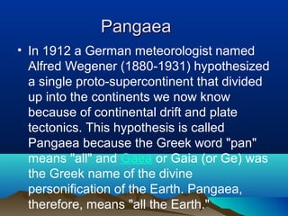 Pangaea In 1912 a German meteorologist named Alfred Wegener (1880-1931) hypothesized a single proto-supercontinent that divided up into the continents we now know because of continental drift and plate tectonics. This hypothesis is called Pangaea because the Greek word "pan" means "all" and  Gaea  or Gaia (or Ge) was the Greek name of the divine personification of the Earth. Pangaea, therefore, means "all the Earth."  