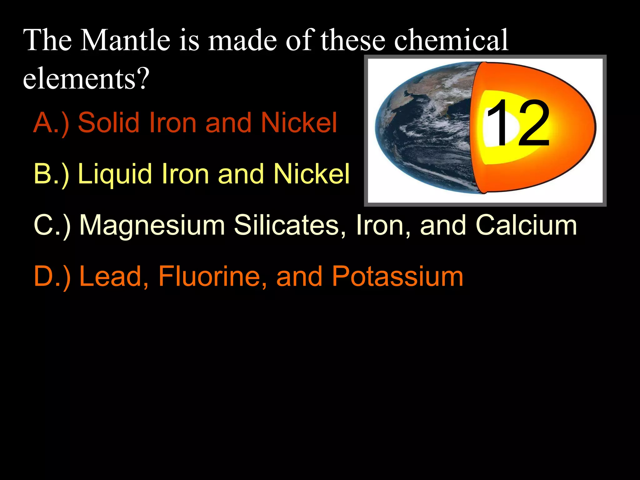 The Mantle is made of these chemical
elements?
12A.) Solid Iron and Nickel
B.) Liquid Iron and Nickel
C.) Magnesium Silicates, Iron, and Calcium
D.) Lead, Fluorine, and Potassium
 