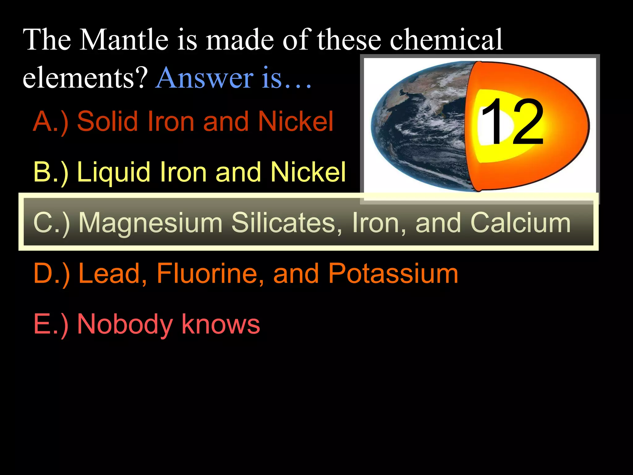 The Mantle is made of these chemical
elements? Answer is…
12A.) Solid Iron and Nickel
B.) Liquid Iron and Nickel
C.) Magnesium Silicates, Iron, and Calcium
D.) Lead, Fluorine, and Potassium
E.) Nobody knows
 