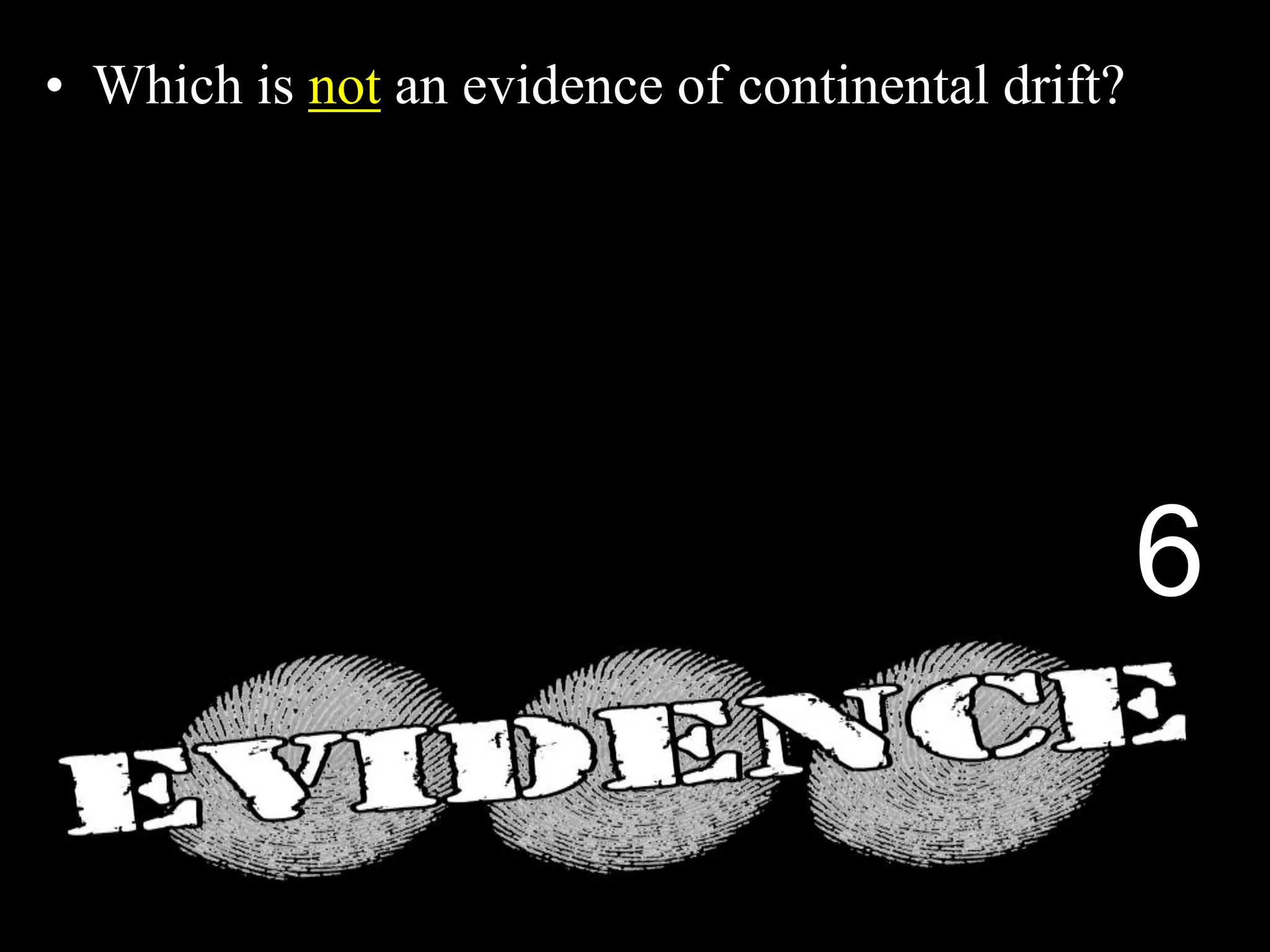• Which is not an evidence of continental drift?
A.) The Shapes Match.
B.) Same fossils found on different continents.
C.) Different rock structures on different continents.
D.) Fossils of Trees and Animals in Antarctica.
E.) Magnetic layers in sea floor spreading.
6
 