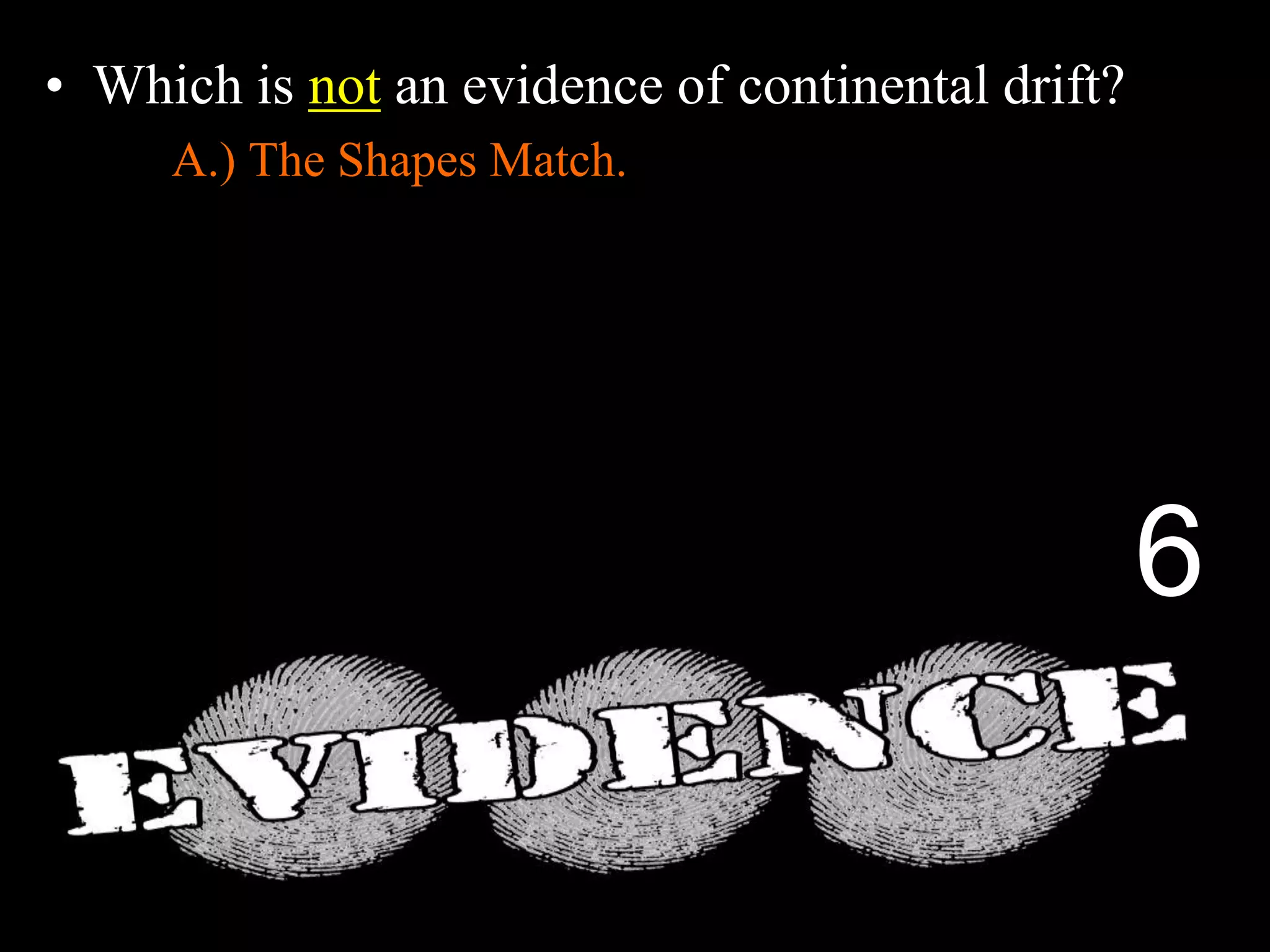 • Which is not an evidence of continental drift?
A.) The Shapes Match.
B.) Same fossils found on different continents.
C.) Different rock structures on different continents.
D.) Fossils of Trees and Animals in Antarctica.
E.) Magnetic layers in sea floor spreading.
6
 