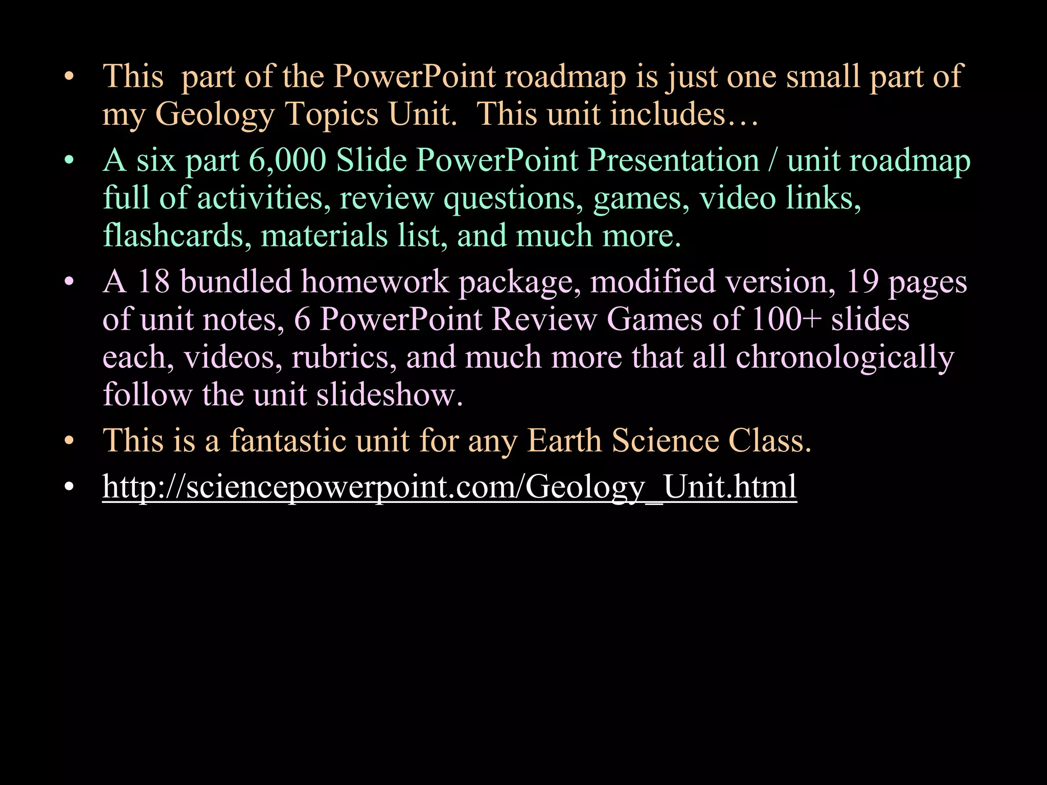• This part of the PowerPoint roadmap is just one small part of
my Geology Topics Unit. This unit includes…
• A six part 6,000 Slide PowerPoint Presentation / unit roadmap
full of activities, review questions, games, video links,
flashcards, materials list, and much more.
• A 18 bundled homework package, modified version, 19 pages
of unit notes, 6 PowerPoint Review Games of 100+ slides
each, videos, rubrics, and much more that all chronologically
follow the unit slideshow.
• This is a fantastic unit for any Earth Science Class.
• http://sciencepowerpoint.com/Geology_Unit.html
 