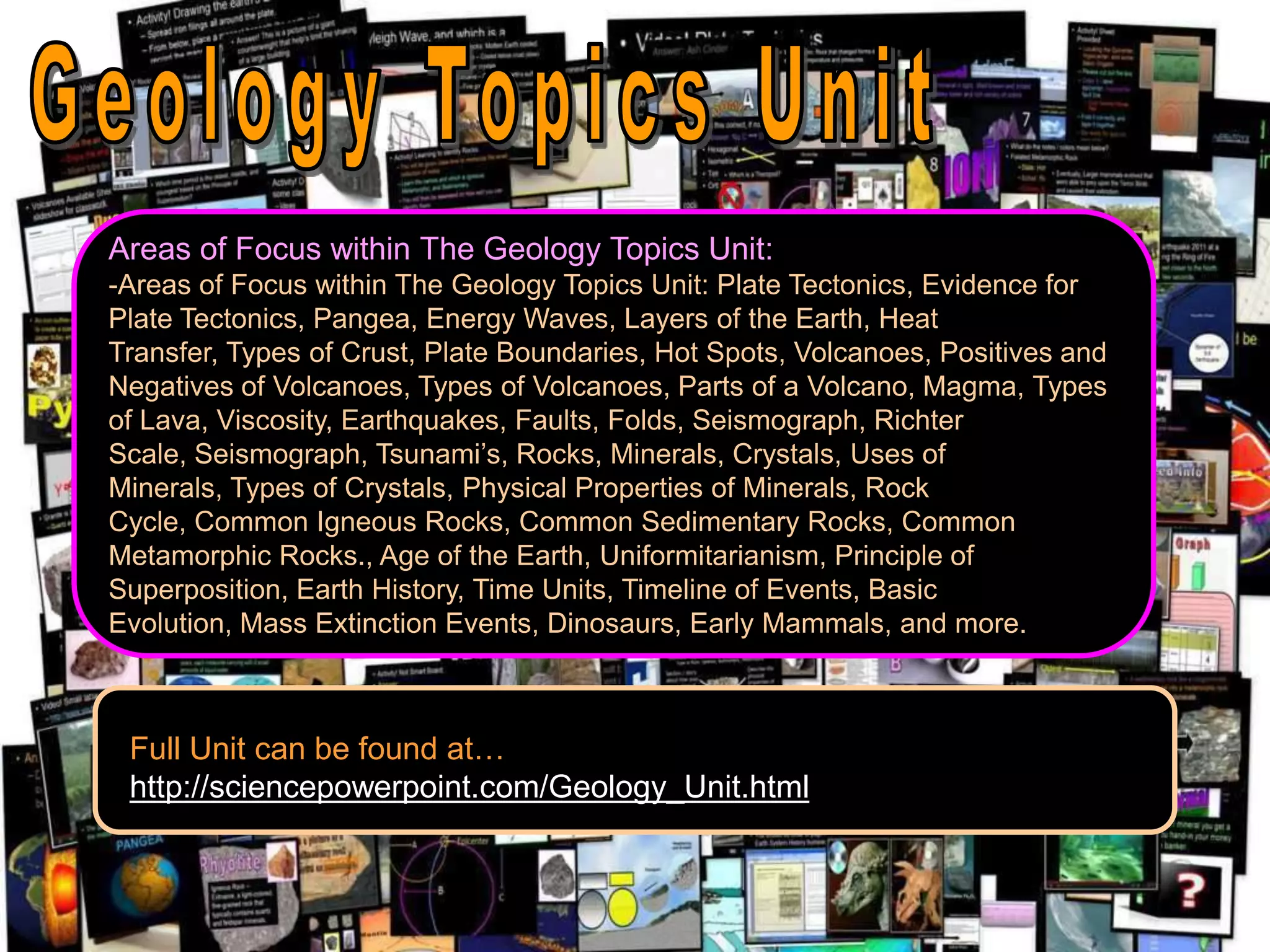 Areas of Focus within The Geology Topics Unit:
-Areas of Focus within The Geology Topics Unit: Plate Tectonics, Evidence for
Plate Tectonics, Pangea, Energy Waves, Layers of the Earth, Heat
Transfer, Types of Crust, Plate Boundaries, Hot Spots, Volcanoes, Positives and
Negatives of Volcanoes, Types of Volcanoes, Parts of a Volcano, Magma, Types
of Lava, Viscosity, Earthquakes, Faults, Folds, Seismograph, Richter
Scale, Seismograph, Tsunami’s, Rocks, Minerals, Crystals, Uses of
Minerals, Types of Crystals, Physical Properties of Minerals, Rock
Cycle, Common Igneous Rocks, Common Sedimentary Rocks, Common
Metamorphic Rocks., Age of the Earth, Uniformitarianism, Principle of
Superposition, Earth History, Time Units, Timeline of Events, Basic
Evolution, Mass Extinction Events, Dinosaurs, Early Mammals, and more.
Full Unit can be found at…
http://sciencepowerpoint.com/Geology_Unit.html
 