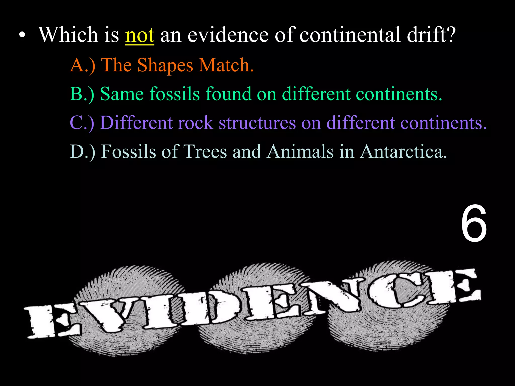 • Which is not an evidence of continental drift?
A.) The Shapes Match.
B.) Same fossils found on different continents.
C.) Different rock structures on different continents.
D.) Fossils of Trees and Animals in Antarctica.
E.) Magnetic layers in sea floor spreading.
6
 