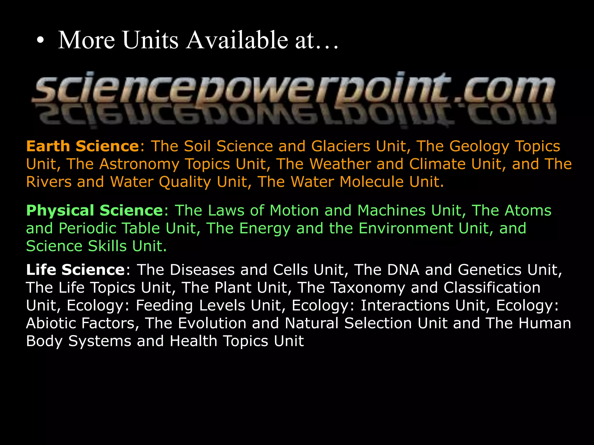 • More Units Available at…
Earth Science: The Soil Science and Glaciers Unit, The Geology Topics
Unit, The Astronomy Topics Unit, The Weather and Climate Unit, and The
Rivers and Water Quality Unit, The Water Molecule Unit.
Physical Science: The Laws of Motion and Machines Unit, The Atoms
and Periodic Table Unit, The Energy and the Environment Unit, and
Science Skills Unit.
Life Science: The Diseases and Cells Unit, The DNA and Genetics Unit,
The Life Topics Unit, The Plant Unit, The Taxonomy and Classification
Unit, Ecology: Feeding Levels Unit, Ecology: Interactions Unit, Ecology:
Abiotic Factors, The Evolution and Natural Selection Unit and The Human
Body Systems and Health Topics Unit
Copyright © 2010 Ryan P. Murphy
 
