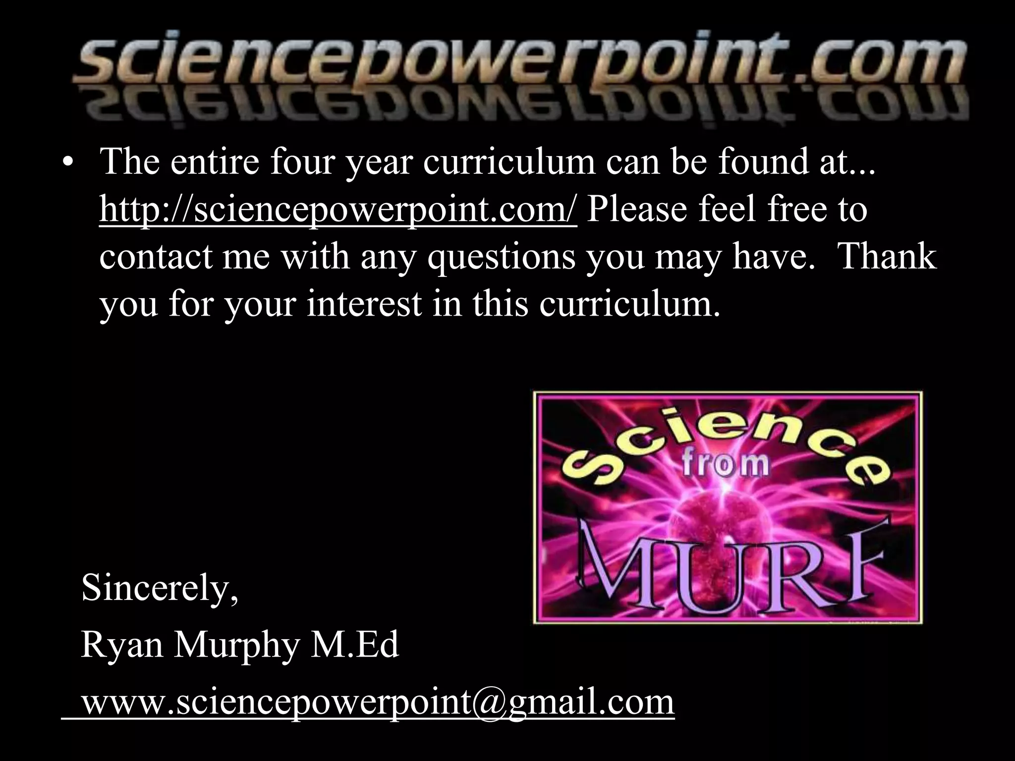 • The entire four year curriculum can be found at...
http://sciencepowerpoint.com/ Please feel free to
contact me with any questions you may have. Thank
you for your interest in this curriculum.
Sincerely,
Ryan Murphy M.Ed
www.sciencepowerpoint@gmail.com
 