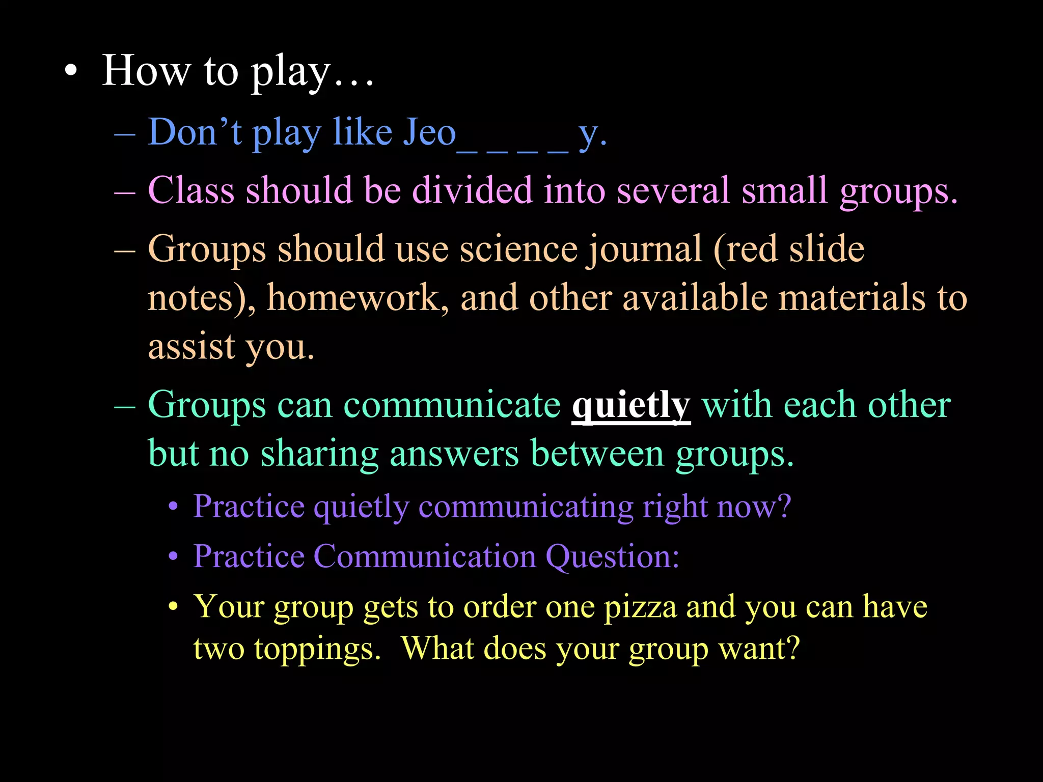 • How to play…
– Don’t play like Jeo_ _ _ _ y.
– Class should be divided into several small groups.
– Groups should use science journal (red slide
notes), homework, and other available materials to
assist you.
– Groups can communicate quietly with each other
but no sharing answers between groups.
• Practice quietly communicating right now?
• Practice Communication Question:
• Your group gets to order one pizza and you can have
two toppings. What does your group want?
 