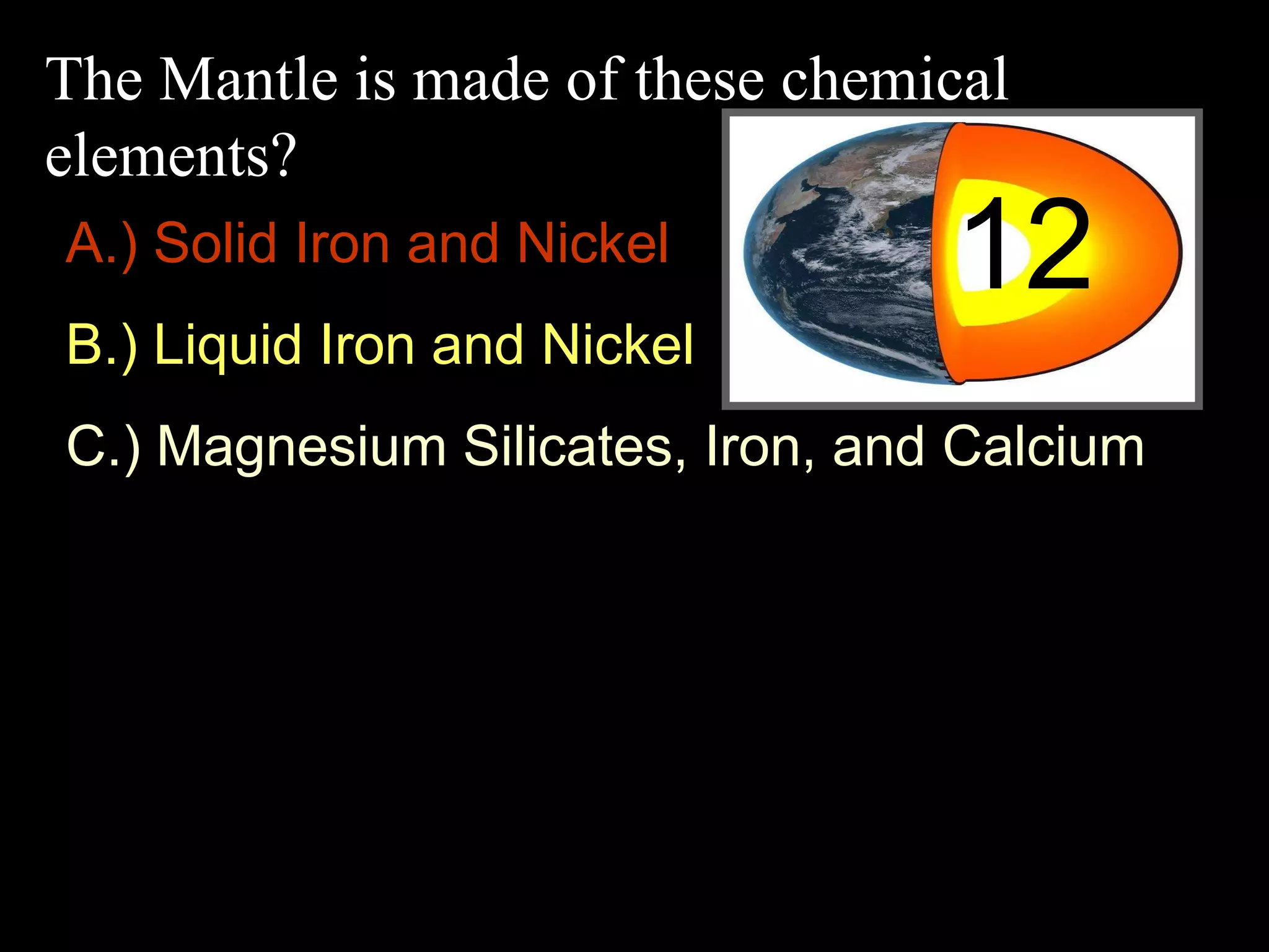 The Mantle is made of these chemical
elements?
12A.) Solid Iron and Nickel
B.) Liquid Iron and Nickel
C.) Magnesium Silicates, Iron, and Calcium
 