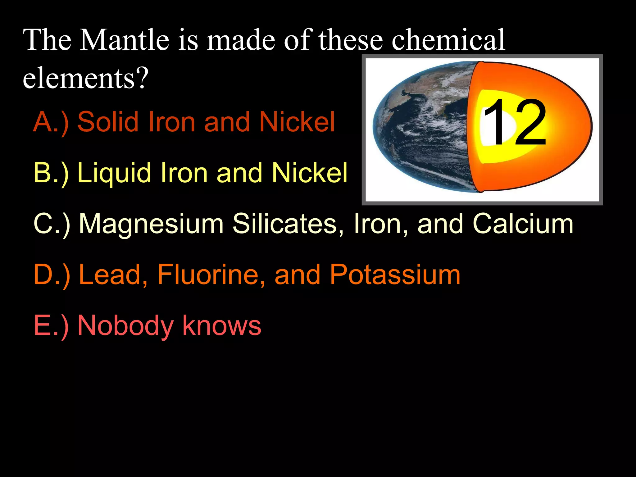 The Mantle is made of these chemical
elements?
12A.) Solid Iron and Nickel
B.) Liquid Iron and Nickel
C.) Magnesium Silicates, Iron, and Calcium
D.) Lead, Fluorine, and Potassium
E.) Nobody knows
 