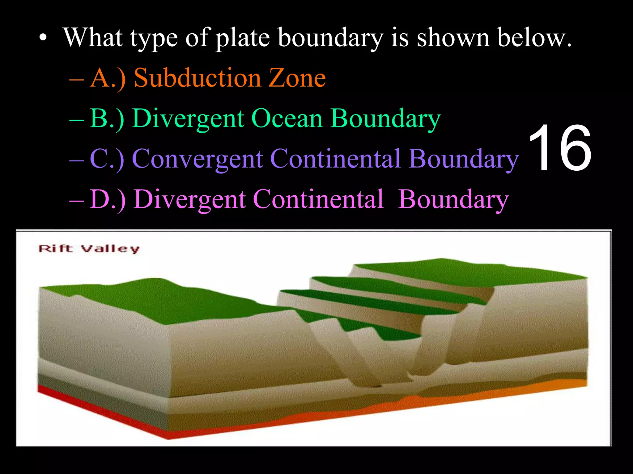 • What type of plate boundary is shown below.
– A.) Subduction Zone
– B.) Divergent Ocean Boundary
– C.) Convergent Continental Boundary
– D.) Divergent Continental Boundary
16
 