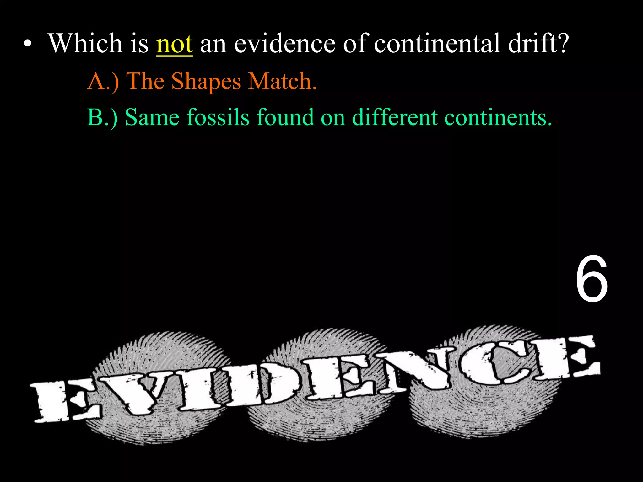 • Which is not an evidence of continental drift?
A.) The Shapes Match.
B.) Same fossils found on different continents.
C.) Different rock structures on different continents.
D.) Fossils of Trees and Animals in Antarctica.
E.) Magnetic layers in sea floor spreading.
6
 