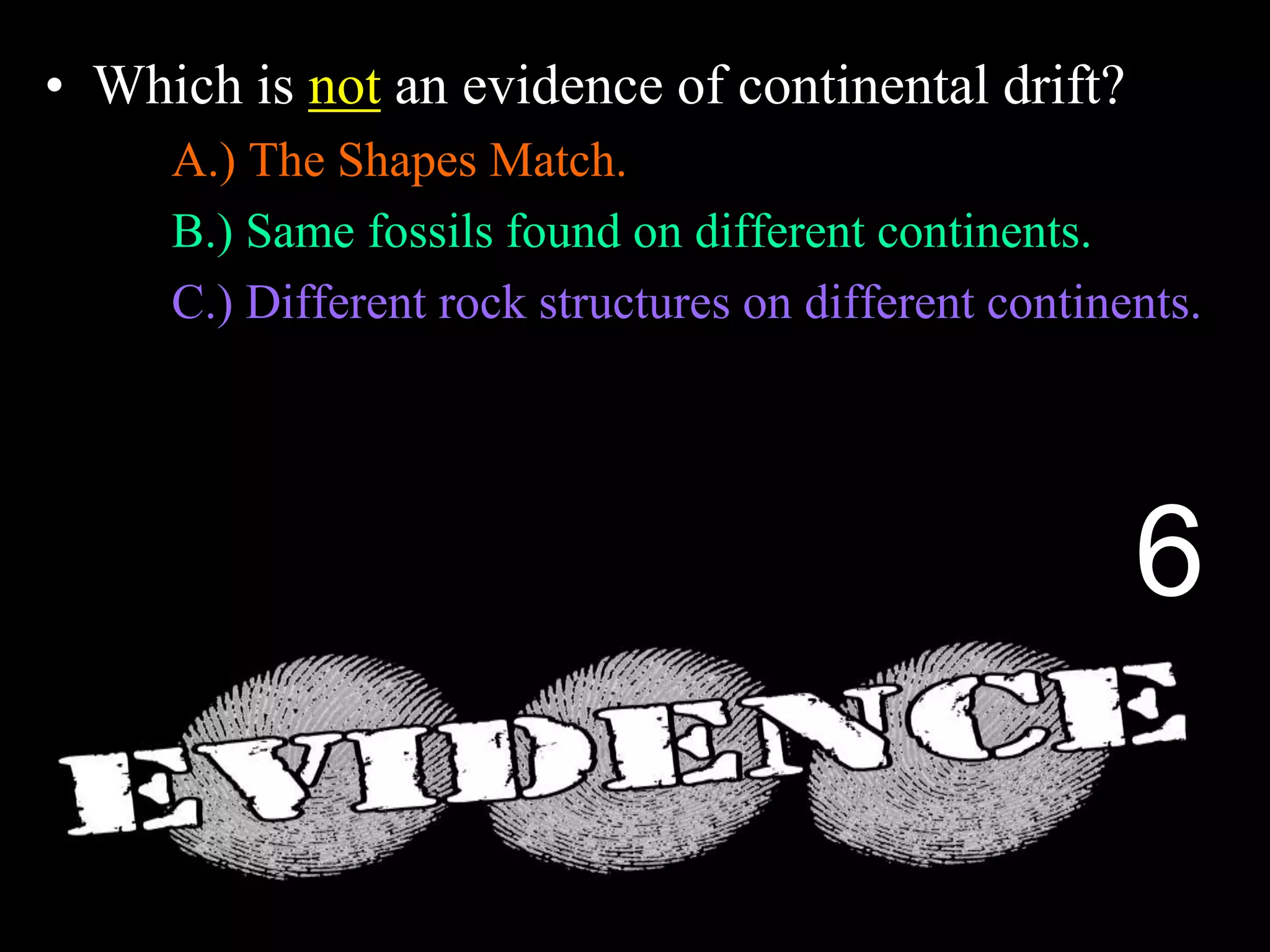 • Which is not an evidence of continental drift?
A.) The Shapes Match.
B.) Same fossils found on different continents.
C.) Different rock structures on different continents.
D.) Fossils of Trees and Animals in Antarctica.
E.) Magnetic layers in sea floor spreading.
6
 