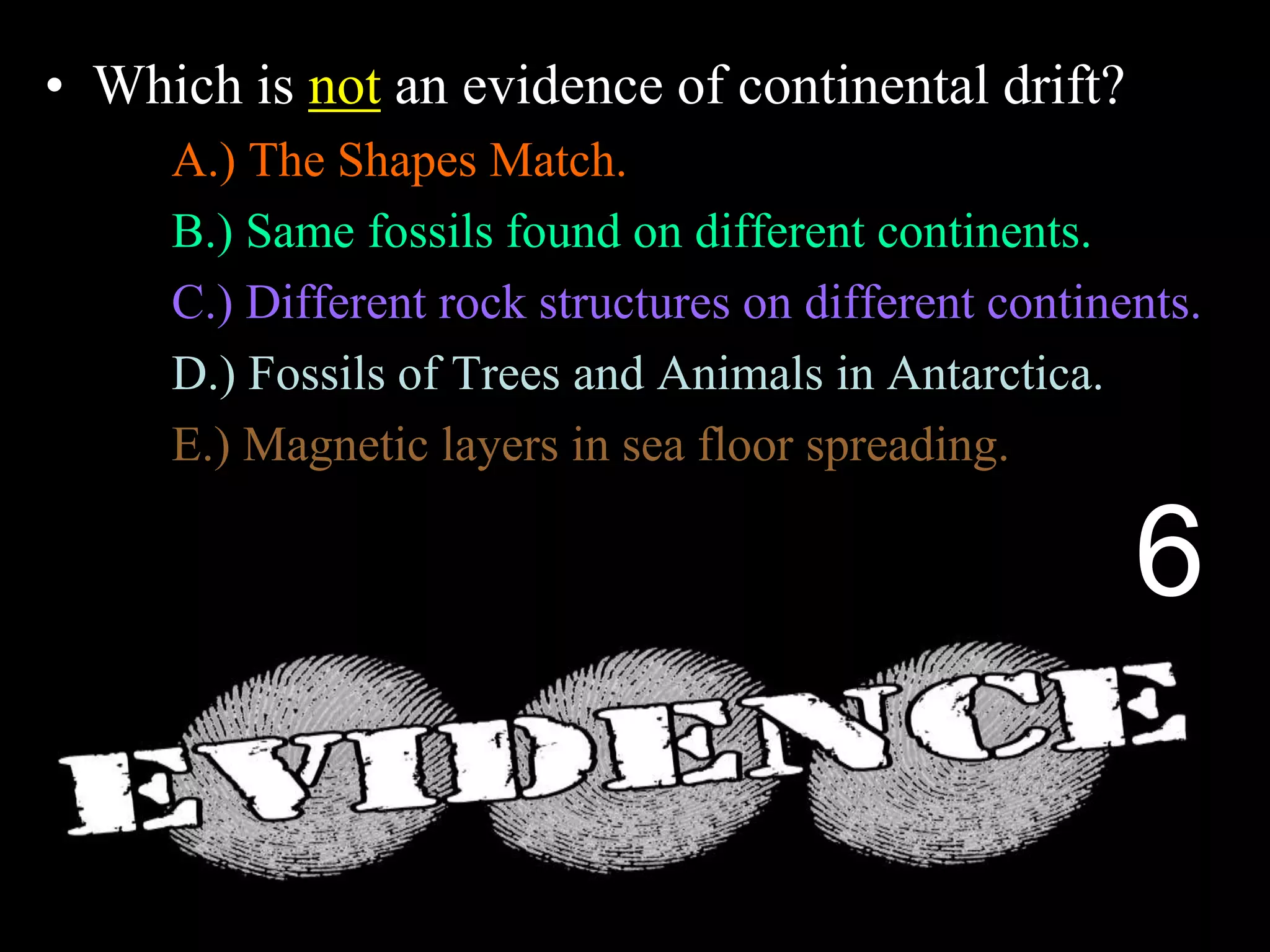 • Which is not an evidence of continental drift?
A.) The Shapes Match.
B.) Same fossils found on different continents.
C.) Different rock structures on different continents.
D.) Fossils of Trees and Animals in Antarctica.
E.) Magnetic layers in sea floor spreading.
6
 