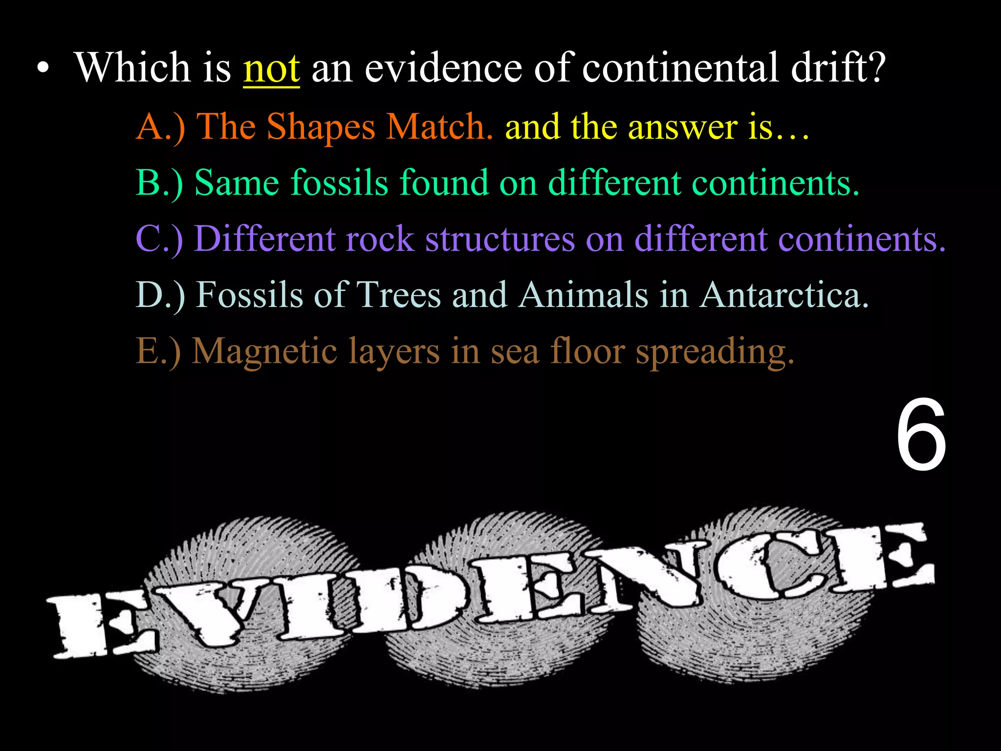 • Which is not an evidence of continental drift?
A.) The Shapes Match. and the answer is…
B.) Same fossils found on different continents.
C.) Different rock structures on different continents.
D.) Fossils of Trees and Animals in Antarctica.
E.) Magnetic layers in sea floor spreading.
6
 