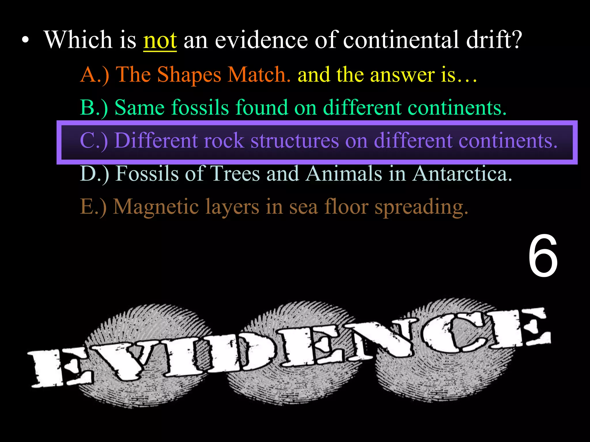 • Which is not an evidence of continental drift?
A.) The Shapes Match. and the answer is…
B.) Same fossils found on different continents.
C.) Different rock structures on different continents.
D.) Fossils of Trees and Animals in Antarctica.
E.) Magnetic layers in sea floor spreading.
6
 