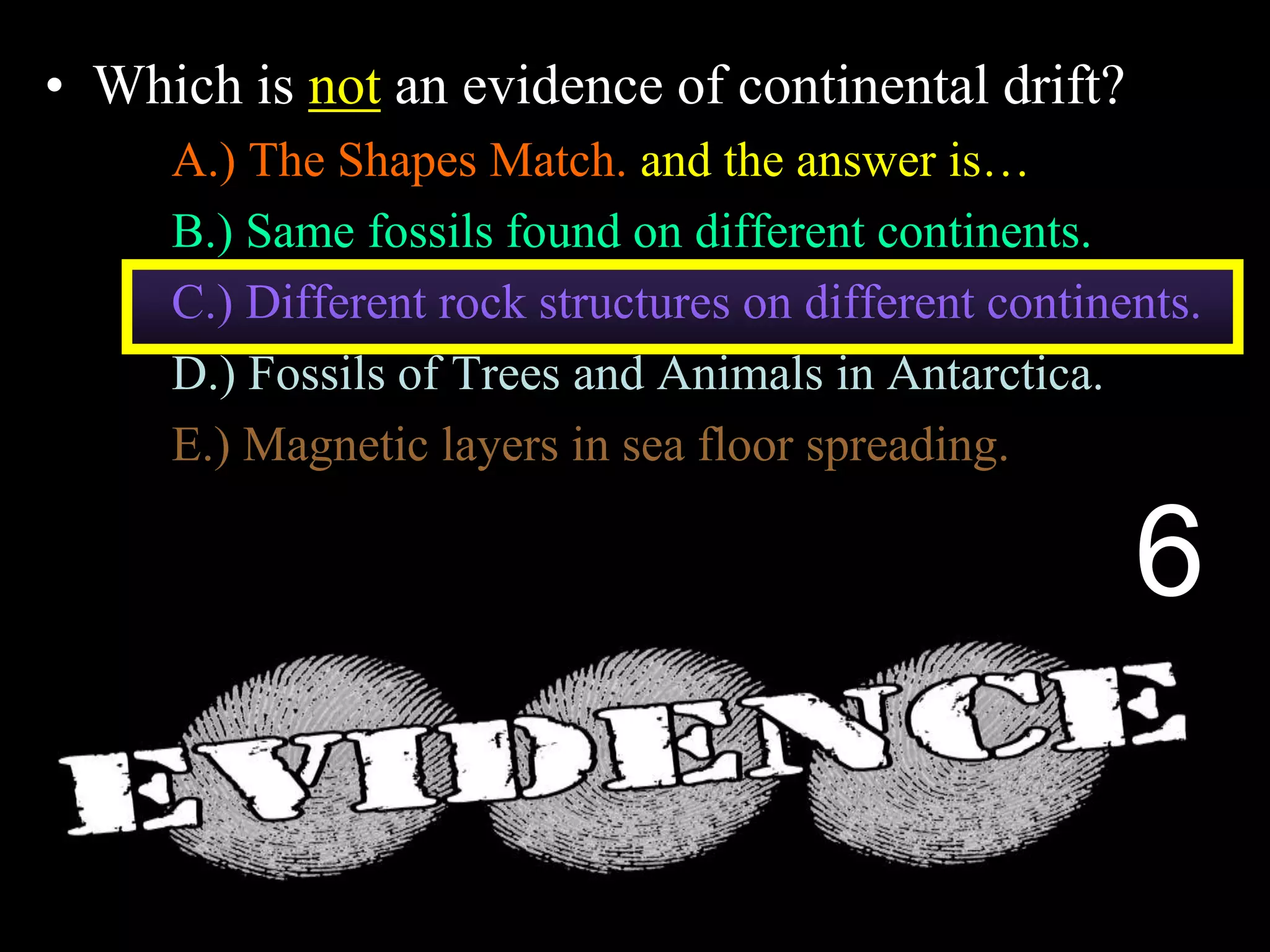 • Which is not an evidence of continental drift?
A.) The Shapes Match. and the answer is…
B.) Same fossils found on different continents.
C.) Different rock structures on different continents.
D.) Fossils of Trees and Animals in Antarctica.
E.) Magnetic layers in sea floor spreading.
6
 