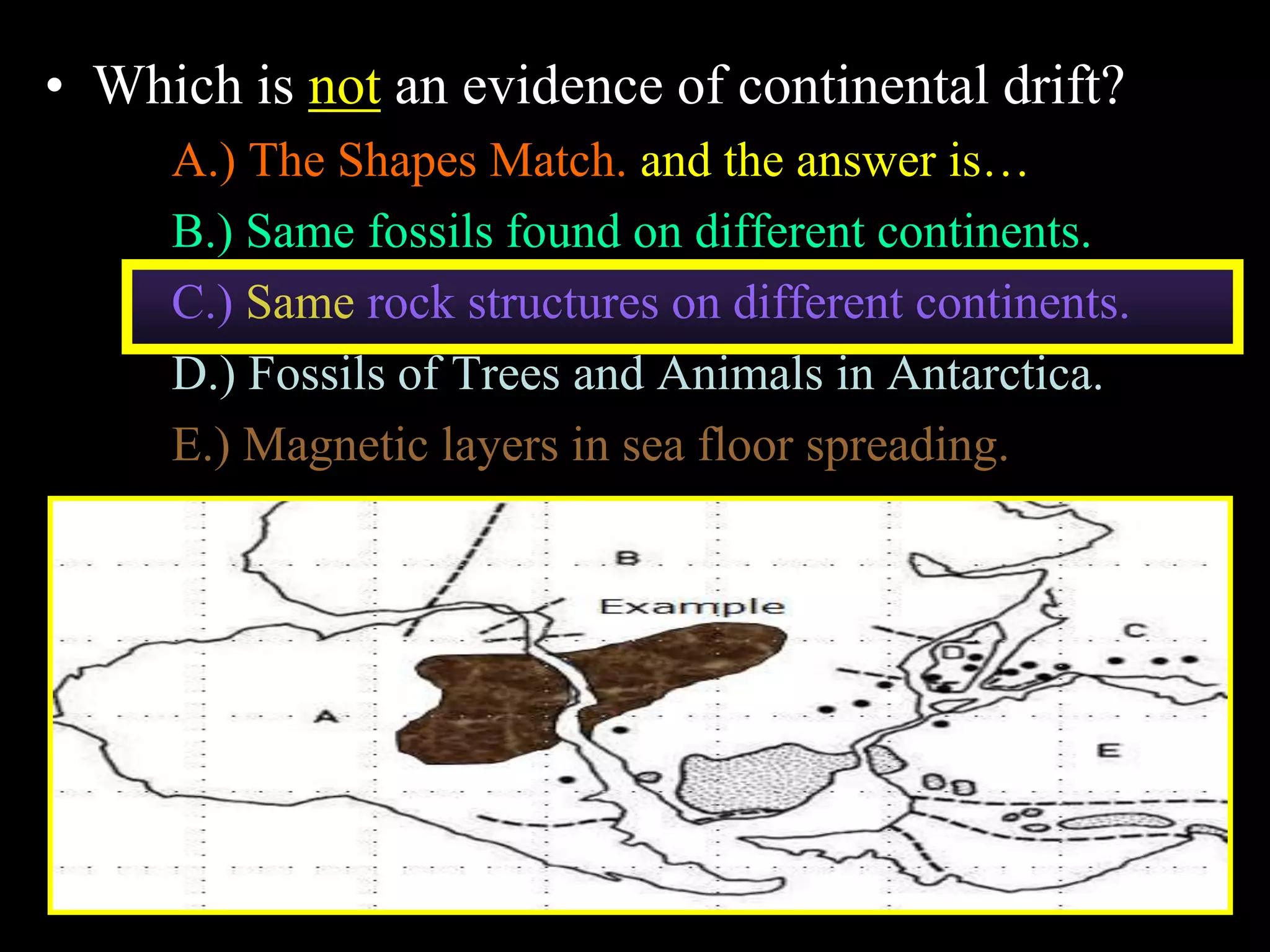 • Which is not an evidence of continental drift?
A.) The Shapes Match. and the answer is…
B.) Same fossils found on different continents.
C.) Same rock structures on different continents.
D.) Fossils of Trees and Animals in Antarctica.
E.) Magnetic layers in sea floor spreading.
6
 