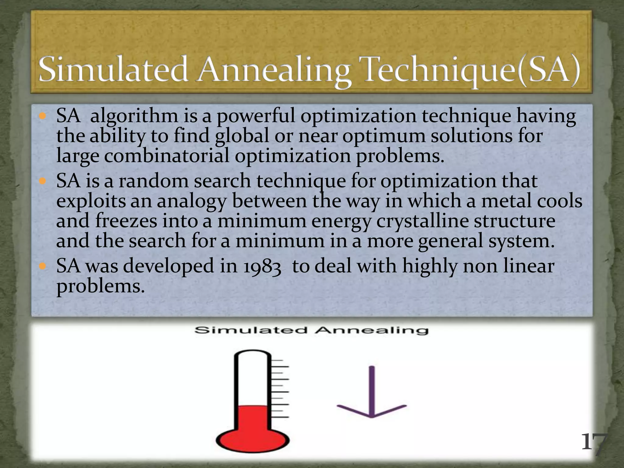  SA algorithm is a powerful optimization technique having
the ability to find global or near optimum solutions for
large combinatorial optimization problems.
 SA is a random search technique for optimization that
exploits an analogy between the way in which a metal cools
and freezes into a minimum energy crystalline structure
and the search for a minimum in a more general system.
 SA was developed in 1983 to deal with highly non linear
problems.
17
 