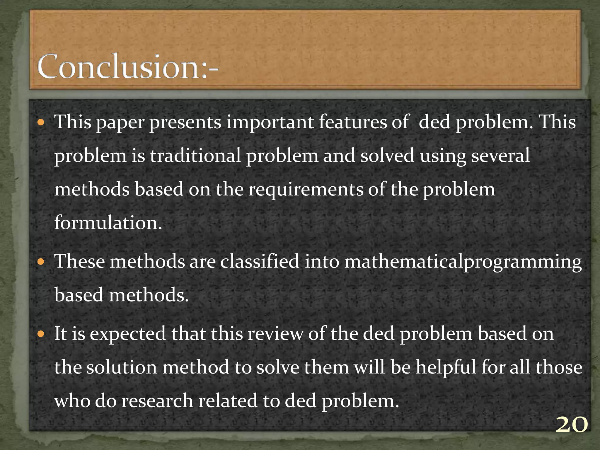 This paper presents important features of ded problem. This
problem is traditional problem and solved using several
methods based on the requirements of the problem
formulation.
 These methods are classified into mathematicalprogramming
based methods.
 It is expected that this review of the ded problem based on
the solution method to solve them will be helpful for all those
who do research related to ded problem.
20
 