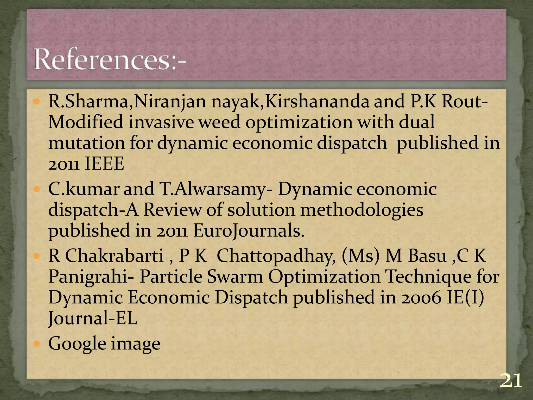  R.Sharma,Niranjan nayak,Kirshananda and P.K Rout-
Modified invasive weed optimization with dual
mutation for dynamic economic dispatch published in
2011 IEEE
 C.kumar and T.Alwarsamy- Dynamic economic
dispatch-A Review of solution methodologies
published in 2011 EuroJournals.
 R Chakrabarti , P K Chattopadhay, (Ms) M Basu ,C K
Panigrahi- Particle Swarm Optimization Technique for
Dynamic Economic Dispatch published in 2006 IE(I)
Journal-EL
 Google image
21
 