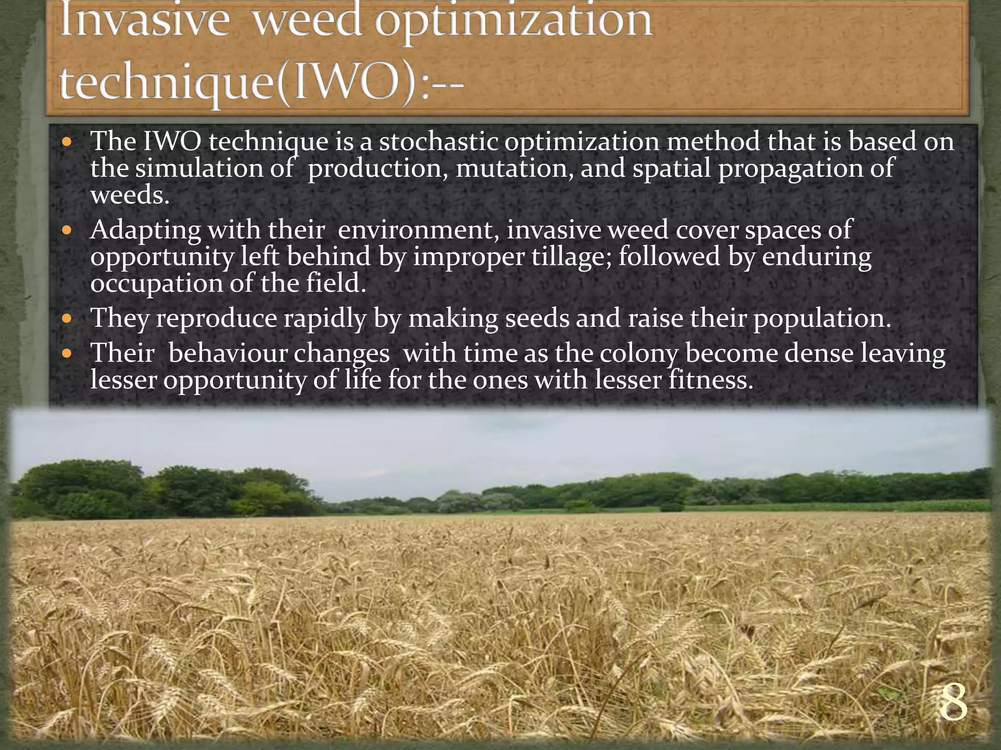  The IWO technique is a stochastic optimization method that is based on
the simulation of production, mutation, and spatial propagation of
weeds.
 Adapting with their environment, invasive weed cover spaces of
opportunity left behind by improper tillage; followed by enduring
occupation of the field.
 They reproduce rapidly by making seeds and raise their population.
 Their behaviour changes with time as the colony become dense leaving
lesser opportunity of life for the ones with lesser fitness.
8
 