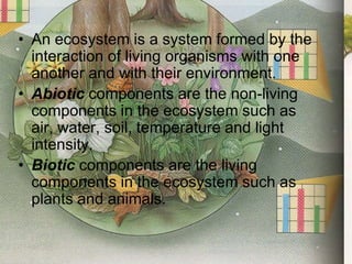 The Abiotic and Biotic Components of the EnvironmentAn ecosystem is a system formed by the interaction of living organisms with one another and with their environment.Abiotic components are the non-living components in the ecosystem such as air, water, soil, temperature and light intensity.Biotic components are the living components in the ecosystem such as plants and animals.