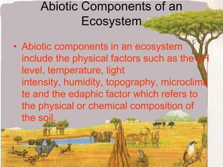 Abiotic Components of an EcosystemAbiotic components in an ecosystem include the physical factors such as the pH level, temperature, light intensity, humidity, topography, microclimate and the edaphic factor which refers to the physical or chemical composition of the soil.
