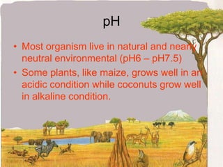 pHMost organism live in natural and nearly neutral environmental (pH6 – pH7.5)Some plants, like maize, grows well in an acidic condition while coconuts grow well in alkaline condition.