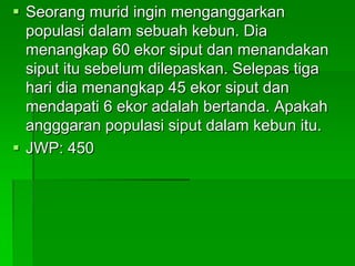                          Bil. Organisma  x  Bil. organismaPopulasi            dlm tangkapan     dlm tangkapanOrganisma   =    pertama               kedua   (Anggaran)        Bil. Organisma yang bertanda                            dalam tangkapan kedua