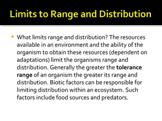    What limits range and distribution? The resources
    available in an environment and the ability of the
    organism to obtain these resources (dependent on
    adaptations) limit the organisms range and
    distribution. Generally the greater the tolerance
    range of an organism the greater its range and
    distribution. Biotic factors can be responsible for
    limiting distribution within an ecosystem. Such
    factors include food sources and predators.
 