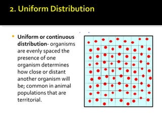    Uniform or continuous
    distribution- organisms
    are evenly spaced the
    presence of one
    organism determines
    how close or distant
    another organism will
    be; common in animal
    populations that are
    territorial.
 