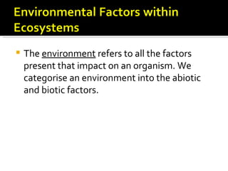    The environment refers to all the factors
    present that impact on an organism. We
    categorise an environment into the abiotic
    and biotic factors.
 