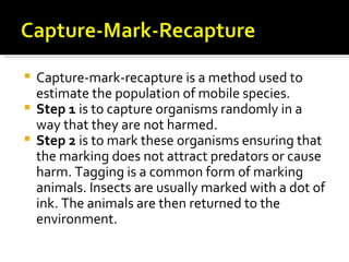  Capture-mark-recapture is a method used to
  estimate the population of mobile species.
 Step 1 is to capture organisms randomly in a
  way that they are not harmed.
 Step 2 is to mark these organisms ensuring that
  the marking does not attract predators or cause
  harm. Tagging is a common form of marking
  animals. Insects are usually marked with a dot of
  ink. The animals are then returned to the
  environment.
 
