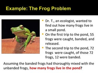    Dr. T., an ecologist, wanted to
                           find out how many frogs live in
                           a small pond.
                          On the first trip to the pond, 55
                           frogs were caught, banded, and
                           released.
                          The second trip to the pond, 72
                           frogs were caught, of those 72
                           frogs, 12 were banded.
Assuming the banded frogs had thoroughly mixed with the
unbanded frogs, how many frogs live in the pond?
 