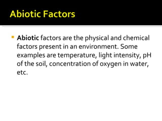    Abiotic factors are the physical and chemical
    factors present in an environment. Some
    examples are temperature, light intensity, pH
    of the soil, concentration of oxygen in water,
    etc.
 