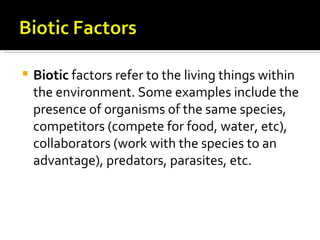    Biotic factors refer to the living things within
    the environment. Some examples include the
    presence of organisms of the same species,
    competitors (compete for food, water, etc),
    collaborators (work with the species to an
    advantage), predators, parasites, etc.
 
