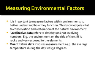    It is important to measure factors within environments to
    better understand how they function. This knowledge is vital
    to conservation and restoration of the natural environment.
    Qualitative data refers to descriptions not involving
    numbers. E.g. the environment on the side of the cliff is
    rocky and very exposed to the elements.
   Quantitative data involves measurements e.g. the average
    temperature during the day was 32 degrees.
 