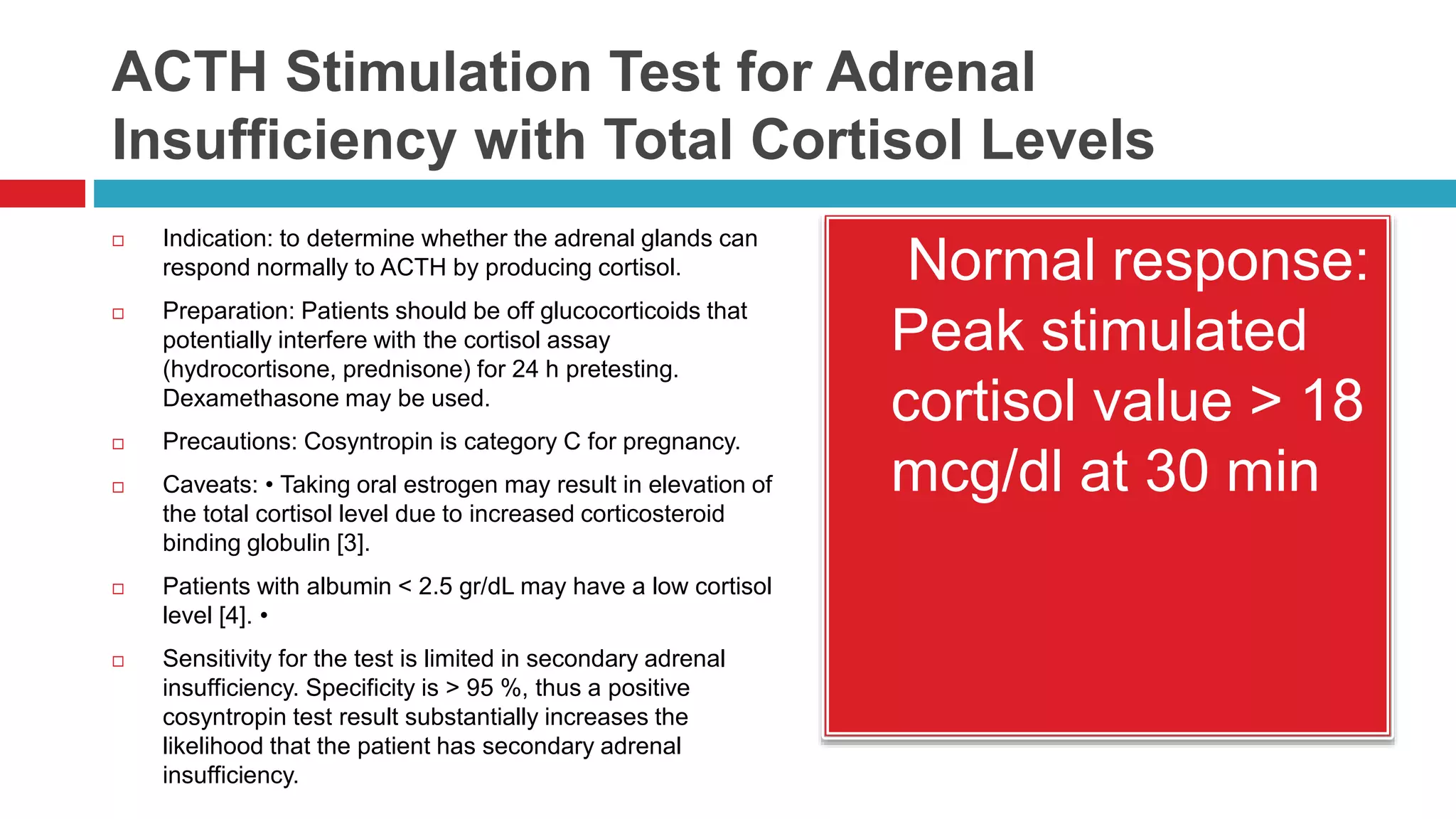 ACTH Stimulation Test for Adrenal
Insufficiency with Total Cortisol Levels
 Indication: to determine whether the adrenal glands can
respond normally to ACTH by producing cortisol.
 Preparation: Patients should be off glucocorticoids that
potentially interfere with the cortisol assay
(hydrocortisone, prednisone) for 24 h pretesting.
Dexamethasone may be used.
 Precautions: Cosyntropin is category C for pregnancy.
 Caveats: • Taking oral estrogen may result in elevation of
the total cortisol level due to increased corticosteroid
binding globulin [3].
 Patients with albumin < 2.5 gr/dL may have a low cortisol
level [4]. •
 Sensitivity for the test is limited in secondary adrenal
insufficiency. Specificity is > 95 %, thus a positive
cosyntropin test result substantially increases the
likelihood that the patient has secondary adrenal
insufficiency.
 Normal response:
Peak stimulated
cortisol value > 18
mcg/dl at 30 min
 